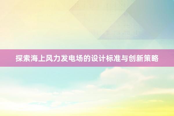 探索海上风力发电场的设计标准与创新策略